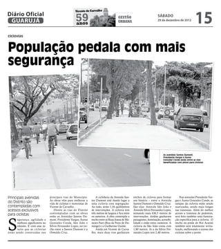 15
                                                        Vicente de Carvalho
Diário Oficial
 GUARUJÁ                                                59
                                                        anos
                                                                                              gestão
                                                                                              urbana
                                                                                                                                 sábado
                                                                                                                                 29 de dezembro de 2012



ciclovias



População pedala com mais
segurança




                                                                                                                                      As avenidas Santos Dumont,
                                                                                                                                      Presidente Vargas e Áurea
                                                                                                                                      Gonzalez Conde estão entre as vias
                                                                                                                                      beneficiadas com pistas para ciclistas
    Fotos Pedro Rezende




Principais avenidas               principais vias do Município.           A ciclofaixa da Avenida San-      trechos de ciclovia para formar          Nas avenidas Presidente Var-
                                  As obras vêm para melhorar a        tos Dumont está dando lugar a         um binário – entre a Avenida         gas e Áurea Gonzalez Conde, as
do Distrito são                   vida de ciclistas e motoristas de   uma ciclovia com segregação.          Santos Dumont e Oswaldo Cruz.        rampas da ciclovia estão sendo
contempladas com                  Vicente de Carvalho.                Ao todo, serão 1,34 quilômetros       São elas: Avenida São João e         suavizadas, sendo mais longas
acessos exclusivos                    Dentre as vias do Distrito      de intervenções. A ciclovia tem       Avenida Sílvio Fernandes Lopes,      nas travessias. Além do melhor
                                  contempladas com as obras           três metros de largura e fica entre   somando mais 636,5 metros de         acesso a travessia de pedestres,
para ciclistas



S
                                  estão as Avenidas Santos Du-        os canteiros. A obra contempla o      intervenções. Ambas ganharam         será feito também uma ilumina-
       egurança, agilidade e      mont, Presidente Vargas, Áurea      trecho entre as Ruas Joana de Me-     paisagismo, iluminação, acessibi-    ção específica para a ciclovia . O
       melhora significativa no   Gonzalez Conde, São João e          nezes Faro (Rua da Feira de Do-       lidade e estão entre canteiros. A    trecho na ponte do Rio Acaraú
       trânsito. É com esse in-   Sílvio Fernandes Lopes, no tre-     mingo) e a Guilherme Guinle.          ciclovia da São João conta com       também será totalmente revita-
       tuito que as ciclovias     cho entre a Santos Dumont e a           Ainda em Vicente de Carva-        1,80 metros. Já a da Sílvio Fer-     lizado, melhorando o acesso dos
estão sendo construídas nas       Oswaldo Cruz.                       lho, mais duas vias ganharam          nandes Lopes tem 2,40 metros.        ciclistas sobre a ponte.
 