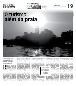 19
                                                                Vicente de Carvalho
Diário Oficial
 GUARUJÁ                                                        59
                                                                anos
                                                                                                      turismo
                                                                                                                                     sábado
                                                                                                                                     29 de dezembro de 2012




    O turismo




                                                                                                                                                                                         Pedro Rezende
    além da praia



                                                                                                                                                                Distrito abriga um
                                                                                                                                                                dos monumentos
                                                                                                                                                                históricos mais
                                                                                                                                                                antigos do Brasil




Conheça algumas                      siderado um dos melhores da           verno Municipal levou o Estado a cente de Carvalho, outro atrativo        eletrônicos, ferramentas, celula-
                                     Baixada Santista, passou receber      reavaliar sua interpretação.         turístico que faz sucesso entre os   res e panelas. Também há peças
peculiaridades do                    um olhar diferenciado do ponto            A partir dos recursos de inves- visitantes é a Feira do Rolo. O       curiosas e exóticas de interesse
Distrito, que tem                    de vista turístico. A mudança         timentos turísticos conseguidos nome da feira é referente ao famo-        para colecionadores. Normal-
nome de poeta                        de paradigma começou em de-           com o Dade, estão sendo revita- so “rolo” feito entre vendedor e          mente, os produtos são usados
                                     zembro do ano passado, quando         lizadas a Rua Joana de Menezes consumidor, na procura de merca-           e chegam a custar menos da



B
           erço da Cidade de         o Departamento de Apoio ao            Faro e as Avenidas Oswaldo Cruz dorias. A atividade já faz parte da       metade dos novos.
           Guarujá, o distrito de    Desenvolvimento das Estâncias         e Presidente Vargas.                               cultura de Vicente         Outro atrativo é o Forte do
           Vicente de Carvalho       (Dade) incluiu o Distrito na lista    Assim que estive-          Guarujá tem             de Carvalho.           Itapema. O único monumento
           é conhecido regional-     dos beneficiados em recursos para     rem remodeladas,                                       A feira aconte-    histórico de Vicente de Carvalho
mente pelo seu comércio pujante,     infraestrutura turística.             essas vias alterarão       no comércio             ce aos domingos        é uma das mais antigas edifica-
considerado um diferente atrati-          As verbas do Dade são exclu-     significativamente o      um diferente na continuação da                  ções do Brasil, construído no
vo turístico. Um mergulho no co-     sivas para cidades praianas e seus    coração de Vicente             atrativo            Rua Joana de Me-       século XVI com a finalidade de
mércio popular remete à famosa       investimentos, necessariamente,       de Carvalho, pois                                  nezes Faro e atrai     defender o estuário da Vila de
Rua 25 de Março, em São Paulo,       para orla da praia. Para a Admi-      são consideradas               turístico           moradores, que pe-     Santos. Foi a terceira muralha
com sua infinidade de lojas, pro-    nistração, Guarujá precisa ser        porta de entrada                                   chincham todo o        fortificada construída na região.
dutos e culturas, tudo em um só      preparada como um todo, sendo         para um dos melhores comércios tipo de produto. A feira já virou          O nome original era Fortim do
lugar. O local é uma excelente       assim enfatizou que o olhar de        da Região. E quem ganha é a um complemento da feira livre                 Pinhão de Vera Cruz. O forte foi
opção de compras para todos os       valorização deveria ser para o Dis-   população.                           de domingo. Próximo às frutas e      edificado sobre a única rocha do
gostos e a preços baixos.            trito, como sempre foi feito com a        Mas além do comércio, que verduras, os clientes encontram             lado esquerdo do estuário, próxi-
    Este rico polo comercial, con-   sede. Esse direcionamento do Go-      é uma das grandes marcas de Vi- de tudo: calçados, brinquedos,            mo à estação das barcas.
 