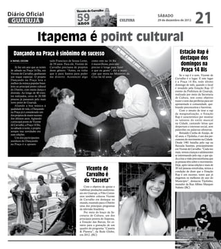 21
                                                           Vicente de Carvalho
Diário Oficial
 GUARUJÁ                                                    59
                                                            anos
                                                                                                cultura
                                                                                                          sábado
                                                                                                          29 de dezembro de 2012




                          Itapema é point cultural
   Dançando na Praça é sinônimo de sucesso                                                                                                     Estação Rap é
  RAFAEL CICCONI                     tado Francisco de Sousa Leme,      como este na 14 Bis
                                                                                                                                               destaque dos
     Já faz um ano que as noites
                                     de 59 anos. Para ele, Vicente de
                                     Carvalho precisava de projetos
                                                                        é maravilhoso, pois não
                                                                        preciso ir longe para fazer
                                                                                                                                               domingos na
 de sábado na Praça 14 Bis, em       deste gênero. “Antes, eu tinha     o que eu gosto”, diz o muní-                                            Praça 14 Bis
 Vicente de Carvalho, ganharam       que ir para Santos para poder      cipe que mora no Monteiro da
                                                                                                                                     Se o rap é o som, Vicente de
 um toque especial. O projeto        me divertir. Acontecer algo        Cruz há 42 anos.
                                                                                                                                 Carvalho é o lugar. E este lugar
 Dançando na Praça leva o
                                                                                                                                 é a Praça 14 Bis, todo último




                                                                                                                 Pedro Rezende
 melhor da música popular brasi-
                                                                                                                                 domingo de mês, quando o local
 leira ao principal ponto cultural
                                                                                                                                 é invadido pela Estação Rap. O
 do Distrito, com muita dança e
                                                                                                                                 evento da Prefeitura de Guarujá,
 diversão. Ao longo de 40 even-
                                                                                                                                 realizado por meio da Secretaria
 tos realizados, cerca de 20.500
                                                                                                                                 de Cultura, tem como objetivo
 pessoas já passaram pelo mais
                                                                                                                                 trazer o som das periferias para ser
 novo point de Guarujá.
                                                                                                                                 apresentado à comunidade, que-
     Aliando a boa música à
                                                                                                                                 brando preconceitos e barreiras.
 qualidade de vida, o Dançando
                                                                                                                                     Com o intuito de tirar o rap
 na Praça já é considerado um
                                                                                                                                 da marginalização, o Estação
 dos projetos de maior sucesso
                                                                                                                                 Rap é característico por mostrar
 dos últimos anos. Agitando
                                                                                                                                 os talentos do estilo musical
 o principal ponto de Vicente
                                                                                                                                 na Cidade, cantando letras que
 de Carvalho, a Praça 14 Bis,
                                                                                                                                 despertam o interesse social, sem
 no sábado à noite, o projeto
                                                                                                                                 palavrões ou palavras ofensivas.
 sempre traz novidades em
                                                                                                                                     Reinaldo Cunha de Araújo, de
 suas edições.
                                                                                                                                 42 anos, o Tijolinho, é um dos per-
     Um dos participantes
                                                                                                                                 cussores do movimento na Cidade.
 assíduos do Dançando
                                                                                                                                 Desde 1981 batalha pelo rap na
 na Praça é o aposen-
                                                                                                                                 Baixada Santista, principalmente
                                                                                                                                 em Vicente de Carvalho. “Cada vez
                                                                                                                                 mais, vemos crianças e adolescentes
                                                                                                                                 se interessando pelo rap, o que aju-
                                                                                                                                 da a tirar a visão preconceituosa que
                                                                                                                                 as pessoas têm sobre o movimento.
                                                                                                                                 Hoje, após várias edições e mais de
                                                                   Vicente de                                                    20 mil pessoas envolvidas, temos a
                                                                                                                                 condição de dizer que o Estação
                                                                   Carvalho é                                                    Rap é um sucesso, tanto que já
                                                                                                                                 elegemos os melhores do ano do
                                                                  do “Casseta”                                                   Município”, destacou Tijolinho,
                                                                                                                                 morador da Rua Albino Marques
                                                                  Com o objetivo de apoiar e                                     Nabeto. (RC)
                                                              viabilizar produções audiovisu-
                                                              ais em Guarujá, a Film Comis-
                                                              sion também colocou Vicente
                                                              de Carvalho em destaque no
                                                              mundo, trazendo para o Distrito
                                                              uma dos principais programas
                                                              da televisão brasileira.
                                                                  Por meio do braço da Se-
                                                              cretaria de Cultura, um dos
                                                              principais pontos do Itapema,
                                                                                                                                 Arquivo/PMG




                                                              a Estação das Barcas, foi ce-
                                                              nário para a gravação de um
                                                              quadro do programa “Casseta
                                                              & Planeta”, da Rede Globo,
                                                              em 2012. (RC)
 