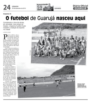 24
                                                              Vicente de Carvalho
                                                                                              Diário Oficial
                  sábado
                  29 de dezembro de 2012                      59
                                                              anos
                                                                                    esporte    GUARUJÁ

itapema fc


     O futebol de Guarujá nasceu aqui
Considerado o time de várzea,
em atividade, mais antigo do
Estado, o Itapema Futebol Clube
mantém a tradição do esporte
na Cidade
 RAFAEL CICCONI




P
         oucos sabem, mas a
         rica história do futebol
         de Guarujá nasceu em
         Vicente de Carvalho,
na proximidade da Estação das
Barcas, em 1915. Ali foi funda-
do o Itapema Futebol Clube, o
mais antigo clube de futebol de
várzea do Estado de São Paulo
em atividade.
    Com 97 anos de existência, o
Itapema carrega na sua história
um passado de glórias e tradi-
                                           Fotos Divulgação




ção. Originalmente fundado na
Bocaina, hoje o clube tem sede
na Avenida Mário Daige, no
Jardim Boa Esperança,
em decorrência da cons-
trução de uma linha de
trem no local da antiga
sede. No entanto, a mu-
dança de endereço não
fez o clube perder a força
de "Vovô da Ilha".
    Craques do Santos e
da Seleção Brasileira já
passaram pelos gramados
do Itapema, como o ex-
santista Marcelo Passos,
vice-campeão brasileiro de
1995. Criado em Vicente
de Carvalho, o meio-cam-
po foi um dos destaques
que surgiu nos gramados
do "Vovô da Ilha".
    “Graças ao Itapema
FC que eu consegui che-
gar a esse patamar. O seo                                                                         Diversos craques
Daltro Rodrigues foi um                                                                           do Santos e da
                                                                                                  seleção brasileira já
dos que me ajudou nessa                                                                           passaram pelo clube
caminhada. Às vezes, na
época em que eu treinava no
Santos, vinha para o Itape-
ma só para jogar com meus
amigos, escondido. Aqui
é a minha segunda casa”,
declara Passos.
 