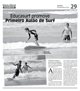 Diário Oficial
 GUARUJÁ
                                                     sábado
                                                     29 de dezembro de 2012
                                                                                    29
 praia da enseada




                                                                                                   Fotos Arquivo/PMG
     Educasurf promove
   Primeiro Aulão de Surf




                    Desta vez, Ong
                    realiza atividade
                    voltada aos turistas




                                Atividade voltada a                 outras cidades da região. Desta
                                                                    vez, o evento é destinado aos
                                pessoas que desejam                 turistas que desejam ter o pri-
                                ter o primeiro contato              meiro contato com o esporte.
                                com o surfe acontece                A atividade será supervisionada
                                                                    pelo professor Rodrigo Alves e
                                nos dias 31 e 1º


                                A
                                                                    monitores da ONG.
                                           Associação Educan-           Os interessados em partici-
                                           do com o Surf e a        par do aulão precisam preen-
                                           Educação Ambiental       cher uma ficha de inscrição que
                                           (Educasurf), promove     está disponível na Estação de
                                nesta segunda, 31, e terça-feira,   Praia da Educasurf, que fica na
                                1º, o Primeiro Aulão de Surf.       Avenida Miguel Stéfno, 1.643
                                A iniciativa acontece das 15 às     (antigo Posto 8). Os participan-
                                17 hs, na Escola de Surf Tuff,      tes devem colaborar com uma
                                localizada Rua Bolívia com Ave-     frase voltada ao meio ambiente,
                                nida Miguel Stéfno, na Praia da     que será utilizada pela ONG
                                Enseada.                            em seus projetos. Depois é só
                                    A ONG Educasurf desen-          comparecer na hora do evento e
                                volve esse tipo de atividade        aguardar a vez de cair na água.
                                especialmente com a comu-           Todo material utilizado será
                                nidade carente de Guarujá e         fornecido pela associação.
 