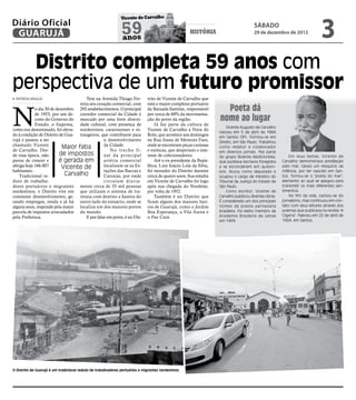 3
                                                               Vicente de Carvalho
Diário Oficial
 GUARUJÁ                                                       59
                                                               anos
                                                                                                    história
                                                                                                                                      sábado
                                                                                                                                      29 de dezembro de 2012




  Distrito completa 59 anos com
perspectiva de um futuro promissor
 PATRÍCIA ARAÚJO                      Tem na Avenida Thiago Fer-              trito de Vicente de Carvalho que




N
                                  reira seu coração comercial, com            está o maior complexo portuário
            o dia 30 de dezembro 292 estabelecimentos. O principal
            de 1953, por um de- corredor comercial da Cidade é
                                                                              da Baixada Santista, responsável
                                                                              por cerca de 60% da movimenta-
                                                                                                                    Poeta dá
            creto do Governo do marcado por uma forte diversi-                ção do porto da região.             nome ao lugar
            Estado, o Itapema, dade cultural, com presença de                     Já faz parte da cultura de
                                                                                                                      Vicente Augusto de Carvalho
como era denominado, foi eleva- nordestinos, catarinenses e es-               Vicente de Carvalho a Feira do
                                                                                                                  nasceu em 5 de abril de 1866
do à condição de Distrito de Gua- trangeiros, que contribuem para             Rolo, que acontece aos domingos
                                                                                                                  em Santos (SP). Formou-se em
rujá e passou a ser                             o desenvolvimento             na Rua Joana de Menezes Faro,       Direito, em São Paulo. Trabalhou
chamado Vicente                                 da Cidade.                    onde se encontram peças curiosas
de Carvalho. Des-
                           Maior fatia             No trecho fi-              e exóticas, que despertam o inte-
                                                                                                                  como redator e colaborador
                                                                                                                  em diversos jornais. Fez parte
de essa época, não        de impostos           nal da principal              resse de colecionadores.            do grupo Boemia Abolicionista,          Em seus temas, Vicente de
parou de crescer e        é gerada em           artéria comercial                 Até o ex-presidente da Repú-    que auxiliava escravos foragidos    Carvalho demonstrava predileção
abriga hoje 166.007        Vicente de           localizam-se as Es-           blica, Luiz Inácio Lula da Silva,   a se esconderem em quilom-          pelo mar, talvez um resquício da
habitantes.                                     tações das Barcas e           foi morador do Distrito durante     bos. Atuou como deputado e          infância, por ter nascido em San-
   Tradicional re-           Carvalho           Catraias, por onde            cerca de quatro anos. Sua estadia   ocupou o cargo de ministro do       tos. Tornou-se o "poeta do mar",
duto de trabalha-                               circulam diaria-              em Vicente de Carvalho foi logo     Tribunal da Justiça do Estado de    elemento ao qual se apegou para
dores portuários e migrantes mente cerca de 35 mil pessoas                    após sua chegada do Nordeste,       São Paulo.                          transmitir os mais diferentes sen-
nordestinos, o Distrito vive em que utilizam o sistema de tra-                por volta de 1952.                      Como escritor, Vicente de       timentos.
constante desenvolvimento, ge- vessia com destino a Santos do                     Também é no Distrito que        Carvalho publicou diversas obras.       No fim da vida, cansou-se do
rando empregos, renda e já há outro lado do estuário, onde se                 ficam alguns dos maiores bair-      É considerado um dos principais     jornalismo, mas continuou em con-
alguns anos, responde pela maior localiza um dos maiores portos               ros de Guarujá, como o Jardim       nomes da poesia parnasiana          tato com seus leitores através dos
parcela de impostos arrecadados do mundo.                                     Boa Esperança, a Vila Áurea e       brasileira. Foi eleito membro da    poemas que publicava na revista "A
pela Prefeitura.                      E por falar em porto, é no Dis-         o Pae Cará.                         Academia Brasileira de Letras       Cigarra". Faleceu em 22 de abril de
                                                                                                                  em 1909.                            1924, em Santos.




O Distrito de Guarujá é um tradicional reduto de trabalhadores portuários e migrantes nordestinos
 