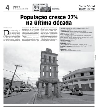 4
                                                       Vicente de Carvalho
                                                                                                                                             Diário Oficial
                   sábado
                   29 de dezembro de 2012              59
                                                       anos
                                                                                            história                                          GUARUJÁ


                              População cresce 27%
                                na última década
 PATRÍCIA ARAÚJO                  levantamento de 2000. Houve        agora possuem denominações
                                                                                                          • Vila Zilda (Vila Zila, Vila Edna e Cidade de Deus) – 9.551



D
                                  um aumento de 130.391 para         oficiais. Dentre as principais mu-
            e acordo com os da-   166.007 pessoas. O aumento         danças destacam-se Vila Zilda e      • Cachoeira – 14.324
            dos do último Censo   populacional se justifica pelo     Cachoeira, que passaram a fazer      • Conceiçãozinha (Jardim Conceiçãozinha) – 2.532
            do Instituto Brasi-   Plano Diretor aprovado em 2007,    parte do Distrito. Agora, o bairro   • Itapema (Jardim Enguaguaçu, Vila Cunhambebe, Vila Alice e
            leiro de Geografia    que redefiniu o abairramento de    mais populoso é o Itapema, que       Jardim. Santense) – 26.070
e Estatística (IBGE), realizado   Guarujá.                           engloba os antigos bairros Jardim    • Jardim Boa Esperança (Jardim Monteiro da Cruz, Inocoop,
                                                                                                                                                                       do
em 2010, Vicente de Carvalho         Todos os bairros, antes nome-   Enguaguaçu, Vila Cunhambebe,         Jardim Alvorada, Jardim Maravilha, Jardim Santana, Esplanada
teve um crescimento populacio-    ados popularmente, foram dividi-   Vila Alice e Jardim Santense, to-    Castelo e Jardim Boa Esperança) – 20.753
nal de 27% em comparação ao       dos em regiões. Ao todo 12, que    talizando 26.070 moradores.          • Jardim Progresso – 6.576
                                                                                                          • Morrinhos - 24.387
                                                                                                          • Pae Cará – 26.054
                                                                                                          • Parque Estuário (Parque Estuário, Elesbão) – 8.238
                                                                                                          • Crumaú e Retroporto (Sítio Acaraú e Sítio Vargem Grande) –
                                                                                                          1.170
                                                                                                           • Vila Áurea – 14.340
                                                                                                           • Porto (Sítio Conceiçãozinha) – 12.012




                                                                                                                                                                            Pedro Rezende
 