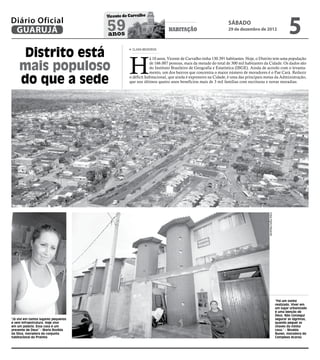 5
                                      Vicente de Carvalho
Diário Oficial
 GUARUJÁ                              59
                                      anos
                                                                       HABITAÇÃO
                                                                                                          sábado
                                                                                                          29 de dezembro de 2012




     Distrito está                                CLARA MEDEIROS




                                                 H
                                                             á 10 anos, Vicente de Carvalho tinha 130.391 habitantes. Hoje, o Distrito tem uma população

     mais populoso                                           de 166.007 pessoas, mais da metade do total de 300 mil habitantes da Cidade. Os dados são
                                                             do Instituto Brasileiro de Geografia e Estatística (IBGE). Ainda de acordo com o levanta-
                                                             mento, um dos bairros que concentra o maior número de moradores é o Pae Cará. Reduzir

     do que a sede                               o déficit habitacional, que ainda é expressivo na Cidade, é uma das principais metas da Administração,
                                                 que nos últimos quatro anos beneficiou mais de 3 mil famílias com escrituras e novas moradias.




                                                                                                                                  Fotos Pedro Rezende




                                                                                                                                                        “Foi um sonho
                                                                                                                                                        realizado. Viver em
                                                                                                                                                        um lugar urbanizado
                                                                                                                                                        é uma benção de
                                                                                                                                                        Deus. Não consegui
"Já vivi em tantos lugares pequenos                                                                                                                     segurar as lágrimas,
e sem infraestrutura. Hoje vivo                                                                                                                         quando peguei as
em um palácio. Essa casa é um                                                                                                                           chaves da minha
presente de Deus” - Maria Rozilda                                                                                                                       casa,” - Nivalda
da Silva, moradora do conjunto                                                                                                                          Nunes, moradora do
habitacional da Prainha                                                                                                                                 Complexo Acaraú
 