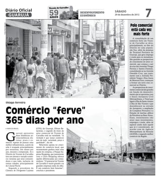 7
                                                                        Vicente de Carvalho
                Diário Oficial
                 GUARUJÁ                                                 59
                                                                         anos
                                                                                              desenvolvimento
                                                                                              econômico
                                                                                                                sábado
                                                                                                                29 de dezembro de 2012
Fotos Pedro Rezende




                                                                                                                             Polo comercial
                                                                                                                             está cada vez
                                                                                                                               mais forte
                                                                                                                                 A consolidação de um
                                                                                                                             comércio forte em Vicen-
                                                                                                                             te de Carvalho se deve,
                                                                                                                             principalmente, ao fato do
                                                                                                                             Distrito ter uma popula-
                                                                                                                             ção fixa, além da presença
                                                                                                                             do Terminal Portuário do
                                                                                                                             Guarujá, que gera emprego
                                                                                                                             e renda para os moradores.
                                                                                                                             São grandes as perspectivas
                                                                                                                             do crescimento do setor co-
                                                                                                                             mercial, que começa a sair
                                                                                                                             do eixo das Avenidas Thiago
                                                                                                                             Ferreira e Santos Dumont,
                                                                                                                             consolidando-se na Avenida
                                                                                                                             Oswaldo Cruz, que junta-
                                                                                                                             mente com a Avenida Pre-
                                                                                                                             sidente Vargas e Rua Joana
                                                                                                                             de Menezes Faro, começam
                                                                                                                             a formar um novo eixo co-
                                                                                                                             mercial no Distrito.
                                                                                                                                 As perspectivas de cresci-
                                                                                                                             mento comercial são grandes
                                                                                                                             em função do desenvolvi-
                                                                                                                             mento que se aproxima com
                                                                                                                             o futuro Aeroporto Civil
                                                                                                                             Metropolitano, o Túnel que
                                                                                                                             ligará a Ilha de Santo Amaro
                      thiago ferreira                                                                                        à Ilha de São Vicente e que



                      Comércio “ferve”
                                                                                                                             desembocará na entrada
                                                                                                                             do Aeroporto, a ampliação
                                                                                                                             do Complexo Portuário e a
                                                                                                                             Estação de lanchas offshore
                                                                                                                             da Petrobras na Base Aérea.


                      365 dias por ano
                                                                                                                             Esses, investimentos irão
                                                                                                                             atrair mais investimentos,
                                                                                                                             empregos e renda, além de
                                                                                                                             aquecer ainda mais aquele
                                                                                                                             que já é considerado, de
                       MARCOS MIGUEL                      (CDL) de Guarujá, Olivan Be-                                       acordo com da Agência




                      G
                                                          larmino, o segredo do êxito do                                     Metropolitana da Baixada
                                   uar ujá apresenta      setor comercial de Vicente de                                      (AGEM), o segundo melhor
                                   duas dinâmicas so-     Carvalho está na variedade. “A                                     comércio da Região.
                                   cioeconômicas dis-     verdade é que nosso comércio
                                   tintas: praia e co-    tem de tudo: variedade, preço e
                      mércio. Apesar de possuir uma       qualidade”, diz ele.
                      melhor infraestrutura, a parte da      Belarmino aposta no cresci-
                      orla é ocupada principalmente       mento do comércio local, que
                      por veranistas, três meses por      recentemente ganhou mais uma
                      ano, durante a temporada. Já o      opção de compras, o Parque Ita-
                      Distrito de Vicente de Carvalho     pema Shopping, que juntamente
                      tem um intenso e variado comér-     com o Chris Shopping oferece
                      cio varejista que atrai consumi-    opções diferenciadas aos consu-
                      dores o ano todo, inclusive de      midores. “O potencial de Vicente
                      outras cidades, principalmente      de Carvalho é muito grande e as
                      do Litoral Norte.                   grandes empresas estão de olho.
                         Segundo o presidente da          É um comércio bem futurista”,
                      Câmara de Dirigentes Lojistas       concluiu o presidente.
 