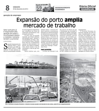 8
                                                                 Vicente de Carvalho
                                                                                                                                                     Diário Oficial
                  sábado
                  29 de dezembro de 2012                         59
                                                                 anos
                                                                                                       desenvolvimento
                                                                                                       econômico                                      GUARUJÁ

geração de empregos


                         Expansão do porto amplia
                           mercado de trabalho
Setor portuário já                   de outros ligados às empreiteiras     últimos meses, o Governo Fe-         dos poucos do Brasil em que         equipamentos.
                                     que trabalham nas obras da            deral anunciou investimentos         a fiscalização das atividades é         O Terminal Portuário do
é responsável pela                   construção da Perimetral e dos        bilionários no desenvolvimento       realizada no âmbito municipal.      Guarujá responde por 65% de
geração de quase 5                   terminais portuários.                 da infraestrutura nacional (Por-     A Secretaria Municipal do Meio      toda a movimentação de cargas
mil empregos diretos                    “O setor está em grande            tos, Aeroportos, Rodovias). Da       Ambiente mantém controle            do Porto. No entanto, teve um
e indiretos; números                 expansão, que deverá continuar        mesma forma, o Governo do            constante das atividades por-       crescimento desordenado, o que
                                     nos próximos anos”, afirmou o         Estado de São Paulo anunciou         tuárias e retroportuárias. Além     causa muita interferência no
tendem a aumentar                    vice-presidente da Fiesp e dire-      investimentos no acesso ao           de fiscalizar e multar os agentes   tráfego urbano do Distrito. O
 MARCOS MIGUEL                       tor da Santos Brasil, Ronaldo         complexo portuário da Baixada        poluidores, a Prefeitura elabora    problema deverá ser soluciona-
                                     Forte. Para ele, os investimentos     Santista, que deverão melhorar       laudos técnicos para o Ministério   do com a conclusão do viaduto



S
        egundo levantamento do       maciços na área portuária e no        a produtividade da região ge-        Público (MP), que, por meio de      sobre a ferrovia, que irá eliminar
        Instituto Polis, o setor     pré-sal, com valores já estabele-     rando mais emprego e renda”,         um Termo de Ajuste de Conduta-      os congestionamentos de carretas
        portuário gera 800 em-       cidos, devem manter a taxa de         disse Forte.                         TAC, repassa o valor das multas     na Rua Idalino Pinez (Rua do
        pregos diretos e 4.000       crescimento e, mais do que isso,                                           para a Cidade. Por conta disso,     Adubo). Com a conclusão das
indiretos. A esses números po-       aumentar.                             Porto Sustentável                    Guarujá recebeu em 2012 mais        obras, o tráfego portuário será
dem ser acrescentados centenas          “Basta lembrar que, nos               O Porto do Guarujá é um           de R$ 6 milhões em recursos e       segregado do trânsito urbano.




                                                                                                                                                                                         Fotos Pedro Rezende




   Com a conclusão da Avenida Perimetral, o trânsito de veículos pesados será desviado da área urbana, pondo fim aos congestionamentos
 