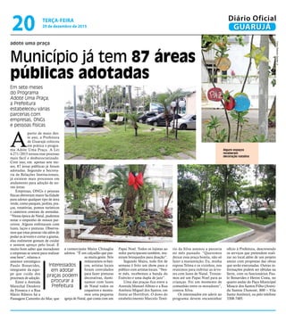 adote uma praça
Município já tem 87 áreas
públicas adotadas
Em sete meses
do Programa
Adote Uma Praça,
a Prefeitura
estabeleceu várias
parcerias com
empresas, ONGs
e pessoas físicas
Interessados
em adotar
praças podem
procurar a
Prefeitura
Alguns espaços
receberam
decoração natalina
FotosRobertoSanderJr.
A
partir de maio des-
te ano, a Prefeitura
de Guarujá colocou
em prática o progra-
ma Adote Uma Praça. A Lei
4.271/2015 tornou esse processo
mais fácil e desburocratizado.
Com isso, em apenas sete me-
ses, 87 áreas públicas já foram
adotadas. Segundo a Secreta-
ria de Relações Institucionais,
já existem mais processos em
andamento para adoção de no-
vas áreas.
Empresas, ONGs e pessoas
físicas obtiveram maior facilidade
para adotar qualquer tipo de área
verde, como parques, jardins, pra-
ças, rotatórias, pontos turísticos
e canteiros centrais de avenidas.
“Nessa época de Natal, pudemos
notar o empenho de nossos par-
ceiros. Alguns enfeitaram com
luzes, laços e pinturas. Observa-
mos que estas pessoas vão além de
podar as árvores e cortar a grama,
elas realmente gostam de cuidar
e sentem apreço pelo local. É
muito bom saber que moradores
e empresas se unem para realizar
esse bem”, relatou o
assessor estratégico
Paulo Bonavides,
integrante da equi-
pe que cuida dos
processos de adoção.
Entre a Avenida
Marechal Deodoro
da Fonseca e a Rua
Mário Ribeiro há a
Passagem Caminho do Mar, que
a comerciante Maíra Chinaglia
adotou. “É um calçadão que pas-
sa muita gente. Nós
restauramos os ban-
cos, artistas locais
foram convidados
para fazer pinturas
decorativas, ilumi-
namos com luzes
de Natal todos os
coqueiros e monta-
mos uma pequena
igreja de Natal, que conta com um
Papai Noel. Todos os lojistas ao
redor participaram também, reu-
niram brinquedos para doação”.
Segundo Maíra, todo fim de
semana é feito um show para o
público com artistas locais. “Nes-
te mês, recebemos a banda do
Exército e uma dupla de jazz”.
Uma das praças fica entre a
Avenida Manoel Albino e a Rua
Antônio Miguel dos Santos, em
frente ao Hortifruti. O dono do
estabelecimento Marcelo Tenó-
rio da Silva assinou a parceria
no mês passado. “Queremos
deixar essa praça bonita, não só
fazer a manutenção. Eu, minha
esposa Telma e os vizinhos, nos
reunimos para enfeitar as árvo-
res com luzes de Natal. Trouxe-
mos até um Papai Noel para as
crianças. Foi um momento de
comunhão entre os moradores”,
contou Silva.
Os interessados em aderir ao
programa devem encaminhar
ofício à Prefeitura, descrevendo
os serviços que pretendem reali-
zar no local.além de um projeto
anexo com propostas das obras
que serão executadas. Outras in-
formações podem ser obtidas na
Serin, com os funcionários Pau-
lo Bonavides e Heron Costa, no
quarto andar do Paço Municipal
Moacir dos Santos Filho (Aveni-
da Santos Dumont, 800 – Vila
Santo Antônio), ou pelo telefone
3308-7485.
TERÇA-FEIRA
29 de dezembro de 2015
20 GUARUJÁ
Diário Oficial
 