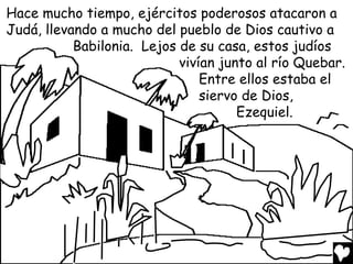 Hace mucho tiempo, ejércitos poderosos atacaron a
Judá, llevando a mucho del pueblo de Dios cautivo a
           Babilonia. Lejos de su casa, estos judíos
                            vivían junto al río Quebar.
                                Entre ellos estaba el
                                siervo de Dios,
                                      Ezequiel.
 