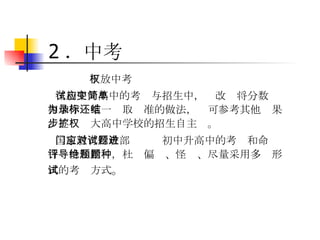 2 ．中考 下放中考权 在初中升高中的考试与招生中，应改变将分数简单相加作为唯一录取标准的做法，还可参考其他结果，逐步扩大高中学校的招生自主权。 国家教育行政部门应对初中升高中的考试和命题进行评价和指导，杜绝偏题、怪题、尽量采用多种形式的考试方式 。 