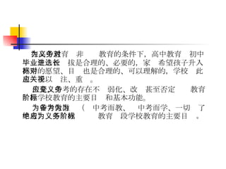 在高中教育为非义务教育的条件下，高中教育对初中毕业生进行选拔是合理的、必要的，家长希望孩子升入高中的愿望、目标也是合理的、可以理解的，学校对此也应予以关注、重视。 但是，中考的存在不应弱化、改变甚至否定义务教育阶段学校教育的主要目标和基本功能。 为中考做准备（为中考而教、为中考而学、一切为了中考）绝不应成为义务教育阶段学校教育的主要目标 。 