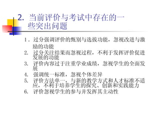 2.  当前评价与考试中存在的一些突出问题 1 ．过分强调评价的甄别与选拔功能，忽视改进与激励的功能 2.  过分关注结果而忽视过程，不利于发挥评价促进发展的功能 3.  评价内容过于注重学业成绩，忽视学生的全面发展 4.  强调统一标准，忽视个体差异 5.  评价方法单一，与新的教学方式和人才标准不适应，不利于培养学生的探究、创新和实践能力 6.  评价忽视学生的参与并发挥其主动性 