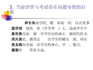 3.  当前评价与考试存在问题导致的后果 由于目前学校、教师和家长的关注点更多集中在选拔性评价（升学考试）上，造成学生不能得到全面发展为升学付出的身心发展的代价太大。因此，教育必须关注学生的健全发展，将注意力投向全面关注学生的身心、学业、能力、态度和价值观等各方面。 