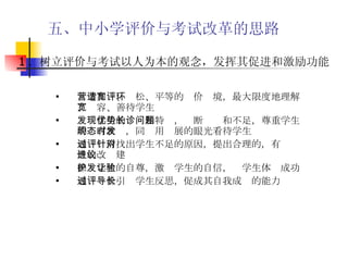 五、中小学评价与考试改革的思路 营造和谐、宽松、平等的评价环境，最大限度地理解、宽容、善待学生 发现学生的优势和特长，诊断问题和不足，尊重学生的现有状态，同时用发展的眼光看待学生 通过评价找出学生不足的原因，提出合理的，有针对性的改进建议  保护学生的自尊，激发学生的自信，让学生体验成功 通过评价引导学生反思，促成其自我成长的能力   1 ．树立评价与考试以人为本的观念，发挥其促进和激励功能 