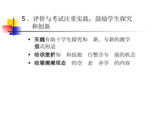 5 ．评价与考试注重实践，鼓励学生探究和创新   实践有助于学生探究和创新，与新的教学形式相适应  给学生将知识和技能进行整合与扩展的机会  给学生更观广阔的空间表现非学业的内容   