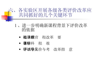 六、各实验区开展各级各类评价改革应共同抓好的几个关键环节 1 、进一步明确新课程背景下评价改革的依据 基础教育课程改革纲要 各学科课程标准 中小学评价与考试改革指导意见 