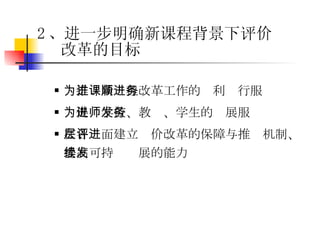为推进新课程改革工作的顺利进行服务 为促进学校、教师、学生的发展服务 在各层面建立评价改革的保障与推进机制、提高可持续发展的能力 2 、进一步明确新课程背景下评价改革的目标 