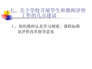 七、关于学校开展学生和教师评价工作的几点建议 1 、组织教师认真学习纲要、课程标准及评价改革指导意见 
