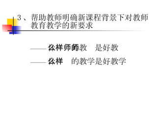 —— 什么样的教师是好教师 —— 什么样的教学是好教学 3 、帮助教师明确新课程背景下对教师教育教学的新要求 