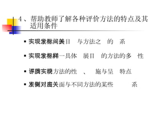 4 、帮助教师了解各种评价方法的特点及其适用条件 实现学生同一具体发展目标的方法的多样性 实现学生发展目标与方法之间的关系 不同评价方法的性质、实施与呈现特点 不同发展侧面与不同方法的某些对应关系 