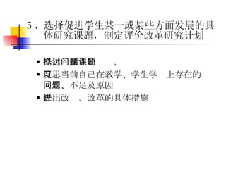 提出拟探讨的问题、课题 反思当前自己在教学、学生学习上存在的问题、不足及原因 提出改进、改革的具体措施 5 、选择促进学生某一或某些方面发展的具体研究课题，制定评价改革研究计划 