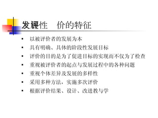 发展性评价的特征 以被评价者的发展为本 具有明确、具体的阶段性发展目标 评价的目的是为了促进目标的实现而不仅为了检查 重视被评价者的起点与发展过程中的各种问题 重视个体差异及发展的多样性 采用多种方法，实施多次评价 根据评价结果、设计、改进教与学 