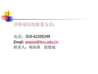评价项目组联系方式： 电话： 010-62205349 Email:  assess@ bnu . edu . cn 联系人：杨海燕  赵德成 