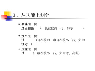 3 、从功能上划分 发展性评价  （一般在校内进行，如学业测验） 水平性评价  （可在校内，也可在校外进行，如学年考试） 选拔性评价  （一般在校外进行，如中考、高考） 