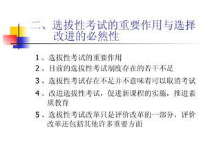 二、选拔性考试的重要作用与选择改进的必然性 1 、选拔性考试的重要作用 2 、目前的选拔性考试制度存在的若干不足 3 、选拔性考试存在不足并不意味着可以取消考试 4 、改进选拔性考试，促进新课程的实施，推进素质教育 5 、选拔性考试改革只是评价改革的一部分，评价 改革还包括其他许多重要方面 