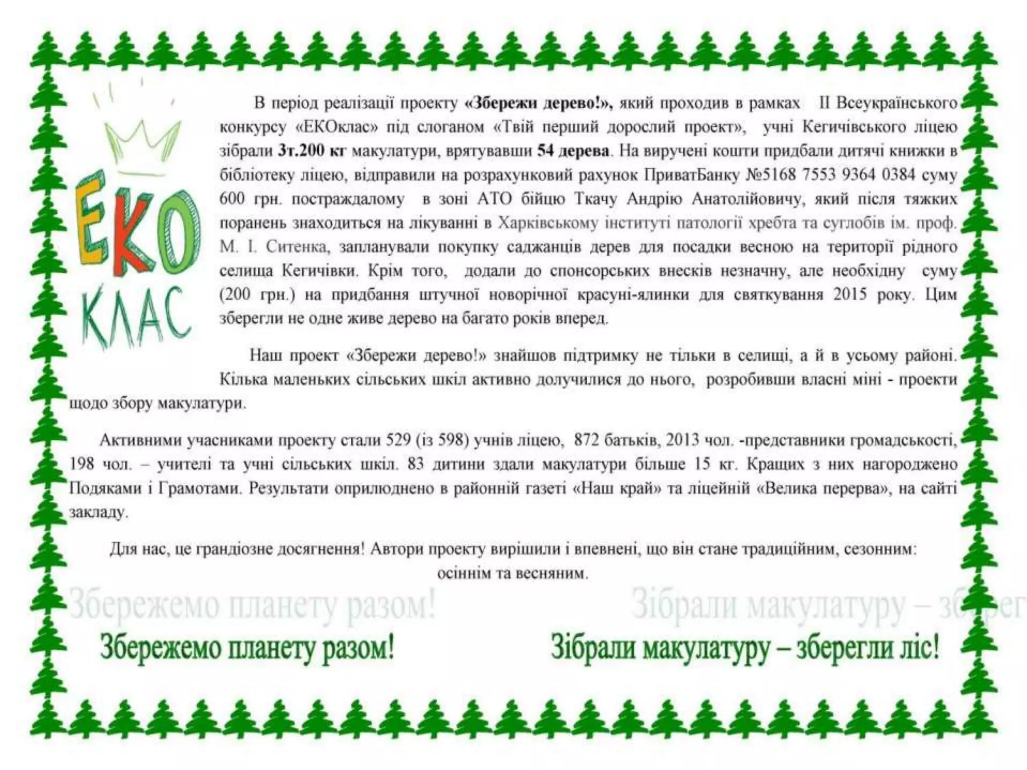 В період реалізації проекту «Збережи дерево!», який проходив в рамках
ІІ Всеукраїнського конкурсу «ЕКОклас» під слоганом «Твій перший дорослий
проект», учні Кегичівського ліцею зібрали 3т.200 кг макулатури, врятувавши
54 дерева. На виручені кошти придбали дитячі книжки в бібліотеку ліцею,
відправили на розрахунковий рахунок ПриватБанку №5168 7553 9364 0384
суму 600 грн. постраждалому в зоні АТО бійцю Ткачу Андрію Анатолійовичу,
який після тяжких поранень знаходиться на лікуванні в Харківському інституті
патології хребта та суглобів ім. проф. М. І. Ситенка, запланували покупку
саджанців дерев для посадки весною на території рідного селища Кегичівки.
Крім того, додали до спонсорських внесків незначну, але необхідну
суму (200 грн.) на придбання штучної новорічної красуні-ялинки для
святкування 2015 року. Цим зберегли не одне живе дерево на багато років вперед.
Наш проект «Збережи дерево!» знайшов підтримку не тільки в селищі,
а й в усьому районі. Кілька маленьких сільських шкіл активно долучилися до
нього, розробивши власні міні - проекти щодо збору макулатури.
Активними учасниками проекту стали 529 (із 598) учнів ліцею, 872 батьків,
2013 чол. -представники громадськості, 198 чол. – учителі та учні сільських
шкіл. 83 дитини здали макулатури більше 15 кг. Кращих з них нагороджено
Подяками і Грамотами. Результати оприлюднено в районній газеті «Наш край»
та ліцейній «Велика перерва», на сайті закладу.
Для нас, це грандіозне досягнення! Автори проекту вирішили і впевнені,
що він стане традиційним, сезонним: осіннім та весняним.
 