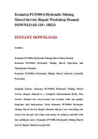 Komatsu PC5500-6 Hydraulic Mining
Shovel Service Repair Workshop Manual
DOWNLOAD (SN: 15023)


INSTANT DOWNLOAD

Include:



Komatsu PC5500-6 Hydraulic Mining Shovel Shop Manual

Komatsu PC5500-6 Hydraulic Mining Shovel Operation and

Maintenance Manual

Komatsu PC5500-6 Hydraulic Mining Shovel General Assembly

Procedure



Original Factory Komatsu PC5500-6 Hydraulic Mining Shovel

Service Repair Manual is a Complete Informational Book. This

Service Manual has easy-to-read text sections with top quality

diagrams and instructions. Trust Komatsu PC5500-6 Hydraulic

Mining Shovel Service Repair Manual will give you everything you

need to do the job. Save time and money by doing it yourself, with

the confidence only a Komatsu PC5500-6 Hydraulic Mining Shovel

Service Repair Manual can provide.
 