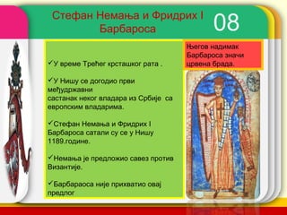 Стефан Немања и Фридрих I
        Барбароса                           08
                                      Његов надимак
                                      Барбароса значи
У време Tрећег крсташког рата .      црвена брада.

У Нишу се догодио први
међудржавни
састанак неког владара из Србије са
европским владарима.

Стефан Немања и Фридрих I
Барбароса сатали су се у Нишу
1189.године.

Немања је предложио савез против
Византије.

Барбараоса није прихватио овај
предлог                                  company name
 