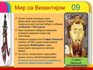 Мир са Византијом                                09
 После Трећег кртсашког рата
  византијски цар Алексеј II Анђео
  покренуо је рат против Србије и победио
  на Морави 1190.године.
 Иако поражена Србија је мировним
  уговором задржала скоро све
  територије.
 Немањин средњи син Стефан Немањић
  оженио се1191.године византијском
  принцезом Евдокијом ( прва
  византијска принцеза на српском
  двору) .
 Од таста ( византијског цара добио
  високу титулу севастократора.
  (Титула је била без власти и указивала је      Стефан
  једино на цареву ближу родбину)             company name
                                                Немањић
 