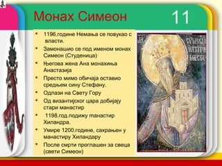 Монах Симеон                             11
   1196.године Немања се повукао с
     власти.
   Замонашио се под именом монах
    Симеон (Студеница)
   Његова жена Ана монахиња
    Анастазија
   Престо мимо обичаја оставио
    средњем сину Стефану.
   Одлази на Свету Гору
   Од византијског цара добијају
    стари манастир
    1198.год.подижу mанастир
    Хиландра.
   Умире 1200.године, сахрањен у
    манастиру Хиландару
   После смрти проглашен за свеца
    (свети Симеон)
                                      company name
 