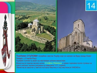 14


                                                              08

Ђурђеви ступови          посвећен светом Ђорђу који се налази на брду изнад Новог
Пазара, у Старом Расу.
Ђурђеви ступови су један од најстаријих српских манастира.
Манастир је подигао велики жупан Стефан Немања у првим годинама после ступања на
                                                       company name
престо великог жупана (изградња је завршена 1171. године)
 Манастир је уврштен у светску културну баштину и под заштиом је УНЕСКО-а

.
 