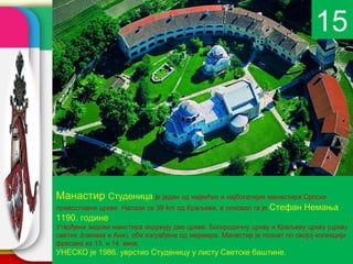 15




Манастир Студеница је један од највећих и најбогатијих манастира Српске
православне цркве. Налази се 39 km од Краљева, а основао га је   Стефан Немања
1190. године.
Утврђени зидови манстира окружују две цркве: Богородичну цркву и Краљеву цркву (цркву
                                                        company name
светих Јоакима и Ане), обе изграђене од мермера. Манастир је познат по својој колекцији
фресака из 13. и 14. века.
УНЕСКО је 1986. уврстио Студеницу у листу Светске баштине.
 