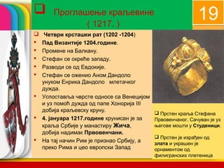       Проглашење краљевине
                                                             19
              ( 1217. )
    Четври крсташки рат (1202 -1204)
   Пад Византије 1204.године.
   Промене на Балкану.
   Стефан се окреће западу.
   Разводи се од Евдокије.
   Стефан се оженио Аном Дандоло
    унуком Енрика Дандоло млетачког
    дужда.
   Успоставља чврсте односе са Венецијом
    и уз помоћ дужда од папе Хонорија III
    добија краљевску круну.                  Прстен краља Стефана
   4. јануара 1217.године крунисан је за   Првовенчаног. Сачуван је уз
    краља Србије у манастиру Жича,          његове мошти у Студеници.
    добија надимак Првовенчани.
                                             Прстен је израђен од
   На тај начин Рим је признао Србију, а   злата и украшен је
    преко Рима и цео европски Запад         company name
                                            орнаментом од
                                            филигранских плетеница
 