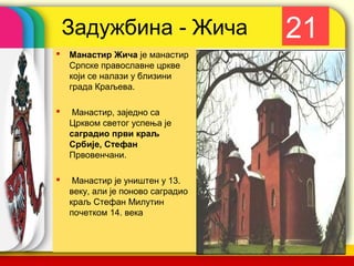 Задужбина - Жича                   21
   Манастир Жича је манастир
    Српске православне цркве
    који се налази у близини
    града Краљева.

    Манастир, заједно са
    Црквом светог успења је
    саградио први краљ
    Србије, Стефан
    Првовенчани.

    Манастир је уништен у 13.
    веку, али је поново саградио
    краљ Стефан Милутин
    почетком 14. века

                                   company name
 