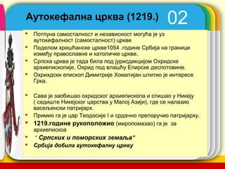 Аутокефална црква (1219.)                          02
   Потпуна самосталност и независност могућа је уз
    аутокефалност (самосталност) цркве
   Поделом хришћанске цркве1054 .године Србија на граници
    између православне и католичке цркве.
   Српска црква је тада била под јурисдикцијом Охридске
    архиепископије, Охрид под влашћу Епирске деспотовине.
   Охрихдски епископ Димитрије Хомaтијан штитио је интересе
    Грка.

 Сава је заобишао охридског архиепископа и отишао у Никеју
  ( седиште Никејског царства у Малој Азији), где се налазио
  васељенски патријарх.
 Примио га је цар Теодосије I и срдачно препоручио патријарху.
 1219.године рукополoжио (миропомазао) га је за
  архиепискоа
 “ Српских и поморских земаља”
 Србија добила аутокефалну цркву
                                               company name
 