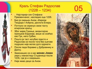 Краљ Стефан Радослав
            (1228 – 1234)                   05
   . Најстарији син Стефана
    Првовенчаног, наследио оца 1228.
   Био је ожењен Аном, кћерком
    Теодора I Анђела, деспота Епира.
   Потпуно се окренуо свом тасту
    епирском краљу
   Због мајке Гркиње, византијске
    принцезе Евдокије, више се осећао
    као Грк, него Србин.
   Пошто је таст изгубио престо и
    Радослав се после тога без његове
    подршке није могао дуго одржати.
   После пада боравио у Дубровнику и
    Драчу.
   Замонашио се и као монах Јован
    умро у манастиру Студеница после
    1235, где је и сахрањен.
   Није имао деце са Аном.             company name
 