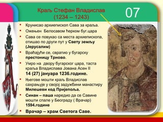 Краљ Стефан Владислав
              (1234 – 1243)                     07
   Крунисао архиепископ Сава за краља.
   Ожењен Белосавом ћерком буг.цара
   Сава се повукао са места архиепископа,
    отишао по други пут у Свету земљу
    (Јерусалим)
   Враћајући се, свратио у бугарску
    престоницу Трново.
   Умро на двору бугарског цара, таста
    краља Владислава Јована Асен II
    14 (27) јануара 1236.године.
   Његове мошти краљ Владислав
    сахрањује у својој задужбини манастиру
    Милешеви код Пријепоља.
   Синан – паша наредио да се Савине
    мошти спале у Београду ( Врачар)
    1594.године
 Врачар – храм Светога Саве.                company name
 