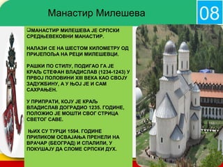 Манастир Милешева                      08
МАНАСТИР МИЛЕШЕВА ЈЕ СРПСКИ
СРЕДЊЕВЕКОВНИ МАНАСТИР.

НАЛАЗИ СЕ НА ШЕСТОМ КИЛОМЕТРУ ОД
ПРИЈЕПОЉА НА РЕЦИ МИЛЕШЕВЦИ.

РАШКИ ПО СТИЛУ, ПОДИГАО ГА ЈЕ
КРАЉ СТЕФАН ВЛАДИСЛАВ (1234-1243) У
ПРВОЈ ПОЛОВИНИ XIII ВЕКА КАО СВОЈУ
ЗАДУЖБИНУ, А У ЊОЈ ЈЕ И САМ
САХРАЊЕН.

У ПРИПРАТИ, КОЈУ ЈЕ КРАЉ
ВЛАДИСЛАВ ДОГРАДИО 1235. ГОДИНЕ,
ПОЛОЖИО ЈЕ МОШТИ СВОГ СТРИЦА
СВЕТОГ САВЕ.

ЊИХ СУ ТУРЦИ 1594. ГОДИНЕ
ПРИЛИКОМ ОСВАЈАЊА ПРЕНЕЛИ НА
ВРАЧАР (БЕОГРАД) И СПАЛИЛИ, У
ПОКУШАЈУ ДА СЛОМЕ СРПСКИ ДУХ.         company name
 