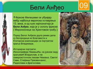 Бели Анђео                       09
Фреске Милешеве се убрајају
међу најбоља европска остварења
13. века, а од њих најпознатијa је
Бели Анђео, која је у склопу фреске
( Мироноснице на Христовом гробу.)

Поред Белог Анђела друга ремек дела
су Богородица из Благовести и
Ктиторска композиција са портретом
краља Владимира.

Историјски портрети:
Иконографија Немањића, на јужном зиду
краљевић Владислав, а на
североисточном ликови Немање, Светог
Саве, Стефана Првовенчаног,
Радослава и Драгослава.
                                        company name
 