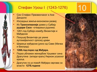 Стефан Урош I (1243-1276)
                                                 10
   Син Стефан Првовенчаног и Ане
    Дандоло
   Изградња земље-економски развој
   Из Трансилваније довео у Србију
    рударе Сасе –отварање рудника.
   1261.год.Србија између Византије и
    Мађарске
   Покушај Византије да укине
    аутокефалност српској цркви
   Ширење мађарске јужно од Саве (Мачва
    и Београд)
   1268.год.пораз од Мађара.
   Пораз ублажен женидбом Уршевог сина
    Драгутина (млади краљ) ћерком уграског
    краља.
   Драгутин га уз помоћ Мађара свргава са
    власти 1276.године
                                             company name
 