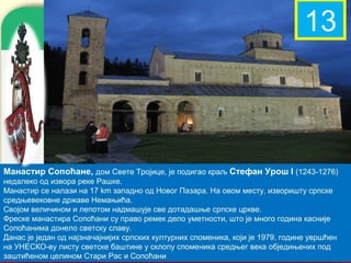 12 13



Манастир Сопоћане, дом Свете Тројице, је подигао краљ Стефан Урош I (1243-1276)
недалеко од извора реке Рашке.
Манастир се налази на 17 km западно од Новог Пазара. На овом месту, изворишту српске
средњевековне државе Немањића.
Својом величином и лепотом надмашује све дотадашње српске цркве.
Фреске манастира Сопоћани су право ремек дело уметности, што је много година касније
Сопоћанима донело светску славу.
                                                                company name
Данас је један од најзначајнијих српских културних споменика, који је 1979. године увршћен
на УНЕСКО-ву листу светске баштине у склопу споменика средњег века обједињених под
заштићеном целином Стари Рас и Сопоћани
 