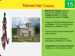 Манастир Градац                    15
         •   Манастир Градац лежи на
             уздигнутој заравни изнад
             Градачке реке, на ободу
             шумовитих падина Голије.

            Удаљен је 21 km северозападно
             од Рашке и 12,5 km западно од
             Брвеника и Ибарског пута.

            Тачна година градње манастира
             није позната.

            Сматра се да је завршен у
             последњој четвртини 13. века.

             Задужбина је Јелене Анжујске.
             Грађен је у стилу рашке школе.
                    company name
 