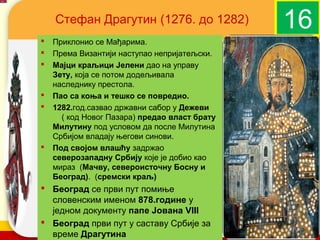 Стефан Драгутин (1276. до 1282)                    16
   Приклонио се Мађарима.
   Према Византији наступао непријатељски.
   Мајци краљици Јелени дао на управу
    Зету, која се потом додељивала
    наследнику престола.
   Пао са коња и тешко се повредио.
   1282.год.сазвао државни сабор у Дежеви
      ( код Новог Пазара) предао власт брату
    Милутину под условом да после Милутина
    Србијом владају његови синови.
   Под својом влашћу задржао
    северозападну Србију које је добио као
    мираз (Мачву, североисточну Босну и
    Београд). (сремски краљ)
 Београд се први пут помиње
  словенским именом 878.године у
  једном документу папе Јована VIII            company name
 Београд први пут у саставу Србије за
  време Драгутина
 