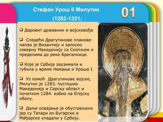 Стефан Урош II Милутин
              (1282-1321)
 Даровит државник и војсковођа

 Следећи Драгутинове планове
напао је Византију и запосео
северну Македонију са Скопљем и
пределима до реке Брегалнице.

 Које је Србија заузимала и
губила у време Немање и Уроша I.

 Уз помоћ Драгутинове војске,
Милутин је 1283. пустошио
Македонију и Серску област и
почетком 1284. избио на Егејску
обалу.

 Даље освајање је обустављено     company name
јер су Татари из Бугарске и
Мађарске упадали у Србију.
 