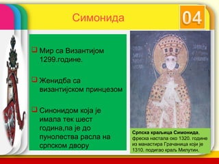 Симонида

 Мир са Византијом
  1299.године.

 Женидба са
  византијском принцезом

 Синонидом која је
  имала тек шест
  година,па је до
                           Српска краљица Симонида,
  пунолества расла на      фреска настала око 1320. године
  српском двору                    company name
                           из манастира Грачаница који је
                           1310. подигао краљ Милутин.
 