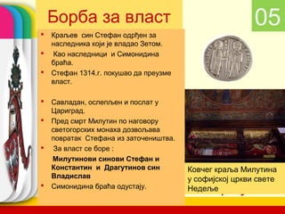Борба за власт                                      05
   Краљев син Стефан одрђен за
    наследника који је владао Зетом.
    Као наследници и Симонидина
    браћа.
   Стефан 1314.г. покушао да преузме
    власт.

   Савладан, ослепљен и послат у
    Цариград.
   Пред смрт Милутин по наговору
    светогорских монаха дозвољава
    повратак Стефана из заточеништва.
    За власт се боре :
    Милутинови синови Стефан и
    Константин и Драгутинов син         Ковчег краља Милутина
    Владислав                           у софијској цркви свете
   Симонидина браћа одустају.
                                           company name
                                        Недеље
 