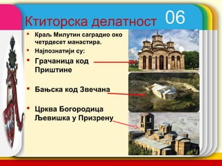 Ктиторска делатност             06
 Краљ Милутин саградио око
  четрдесет манастира.
 Најпознатији су:
 Грачаница код
  Приштине

 Бањска код Звечана

 Црква Богородица
  Љевишка у Призрену



                              company name
 